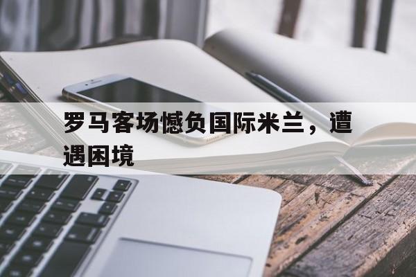 罗马客场憾负国际米兰,遭遇困境的简单介绍