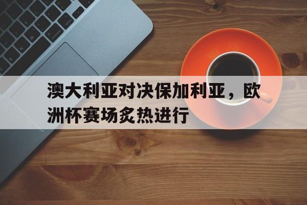 关于澳大利亚对决保加利亚,欧洲杯赛场炙热进行的信息